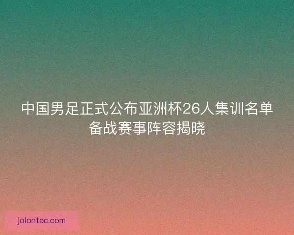 中国男足正式公布亚洲杯26人集训名单备战赛事阵容揭晓