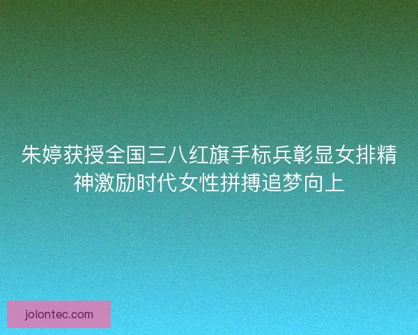 朱婷获授全国三八红旗手标兵彰显女排精神激励时代女性拼搏追梦向上