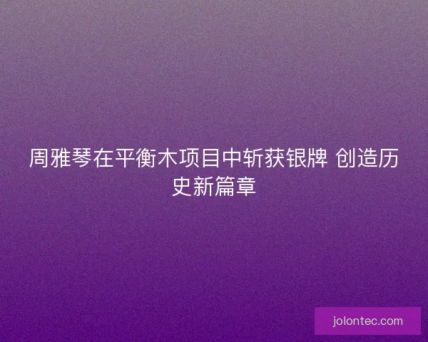 周雅琴在平衡木项目中斩获银牌 创造历史新篇章