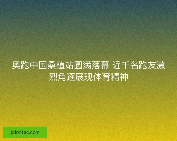 奥跑中国桑植站圆满落幕 近千名跑友激烈角逐展现体育精神