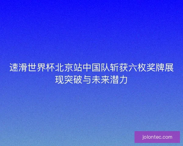 速滑世界杯北京站中国队斩获六枚奖牌展现突破与未来潜力