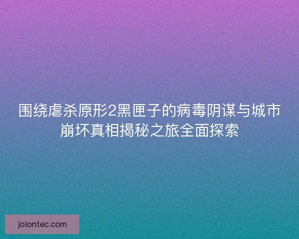 围绕虐杀原形2黑匣子的病毒阴谋与城市崩坏真相揭秘之旅全面探索